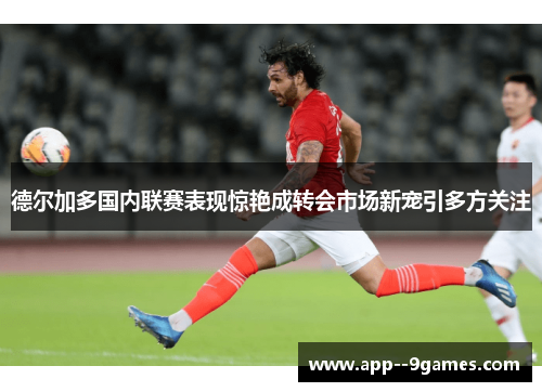 德尔加多国内联赛表现惊艳成转会市场新宠引多方关注