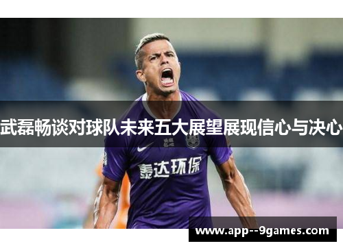 武磊畅谈对球队未来五大展望展现信心与决心