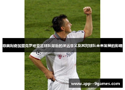 菲奥利奇加盟克罗地亚足球队背后的深远意义及其对球队未来发展的影响 菲奥利奇加盟克罗地亚足球队背后的深远意义及其对球队未来发展的影响