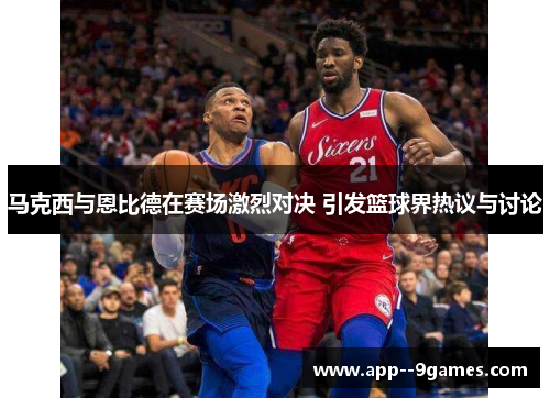 马克西与恩比德在赛场激烈对决 引发篮球界热议与讨论
