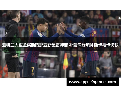 亚特兰大重金买断热那亚新星雷特吉 补强锋线填补斯卡马卡伤缺